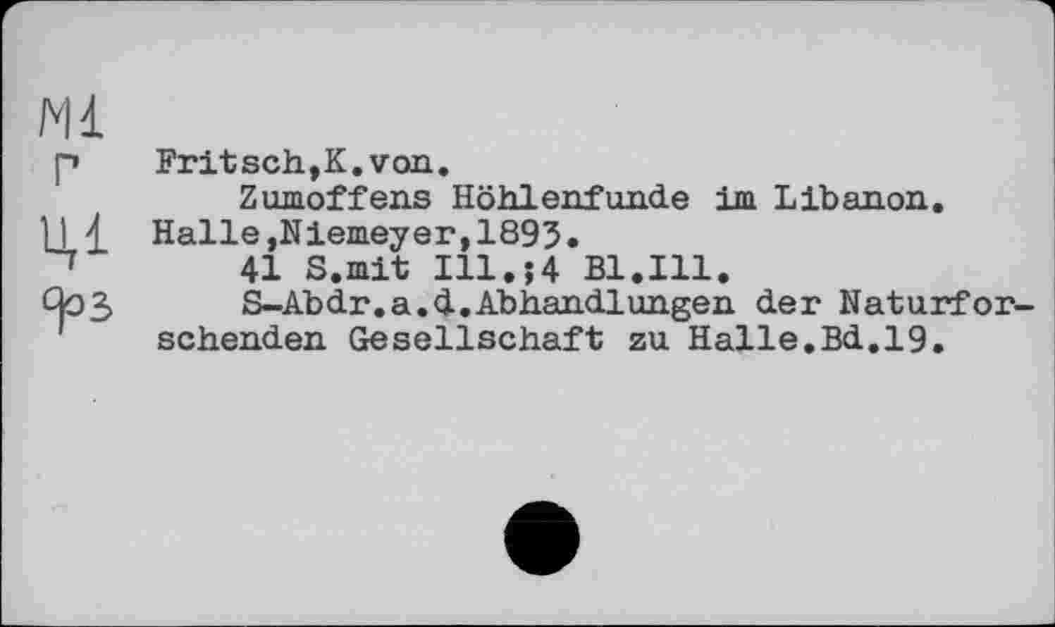 ﻿Fritsch,К.von.
Zumoffens Höhlenfunde im Libanon. Halle,Niemeyer,1895.
41 S.mit Ill.;4 Bl.Ill.
S-Abdr.a.d.Abhandlungen der Naturfor sehenden Gesellschaft zu Halle.Bd.19.